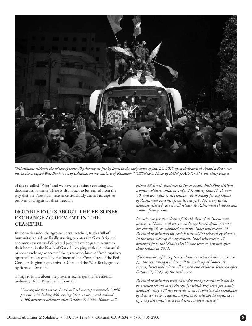 “Palestinians celebrate the release of me 90 prisonersse iee by lnsel in the carly hours of Jan. 20, 202  pon their arival aboard  Red Cross  s i the occupied West Bank town of Beitunica, on the outskits of Ramallah.” (CBSNeuws), Photo by ZAIN JAAFAR | AFP via Getty Images  of the so-called “West” and we have to continue exposing and deconstructing them. There is lso much to be learned from the way that the Palestinian resistance steadfistly centersits captive peaples, and fighs for their freedom.  NOTABLE FACTS ABOUT THE PRISONER EXCHANGE AGREEMENT IN THE CEASEFIRE  In the weeks since the agreement was reached, trucks full of humanitarian aid are finally starting to enter the Gaza Strip and enormous caravans of displaced peaple have begun to return o their homes in the North of Gaza, In keeping with the substantial  prisoner exchange aspects of the agreement, buses of freed captives,  operated and escorted by the International Committee of the Red Cross, are beginning to arrive in Gaza and the West Bank, greeted by fierce celebaion.  to know about the prisoner exchanges that are already underway (from Palestine Chronicle):  “Du prisoners, including 250 serving lfe sentences, and around 1,000 prisoners detained afier October 7, 2023. Hamas will  000  ing the frs phase, Lirael will rlease approsimately  release 33 Liracl detainees (alive o dead), including civilian  women, soldiers, children under 19, elderly individuals over 50, and  of Palestinian prisone  ounded or il civilians, in exchange for the release y bracli willrelease 30 Palestinian chil  from Lraeli juils. For ev  detainee released, lira ren and  women from prison.  In exchang  for the release of 30 elderly and ill Palestinian  mas will release al lving Tiracl detainees who ill release 50  Palestinian prisoners for cach Iirali soldier released by Hama.  In the sixth week of the agreement, Iivael will elease 47 prisoners fram the “Shalit Deal,” who were re-arresed afier  their release in 2011  If the number of iving Iiracl detainees released does not reach 33, the remaining number will be made up of bodics. In veturn, Lirael will release all women and childven detained afier  October 7, 2023, by the sixth week.  Palestinian prisoners released under the agreement will not be  re-arrested for the same charges for which they were  detained. They will not be re-arresed to complete the remainder of their sentences. Palestinian prisoners will not be required to sign any documents as a condition for their release.  Oakdand Abolition & Solidasity * RO. Box 12594 + Oakland, CA 94604 + (510) 406-2500 